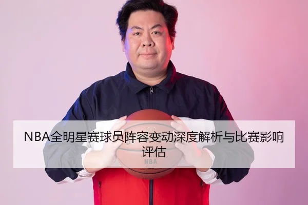 NBA全明星赛球员阵容变动深度解析与比赛影响评估